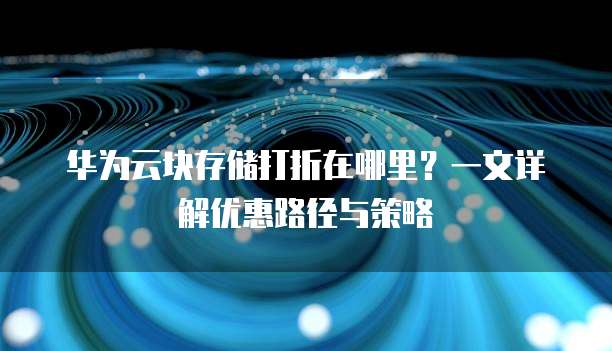 华为云块存储打折在哪里?一文详解优惠路径与策略
