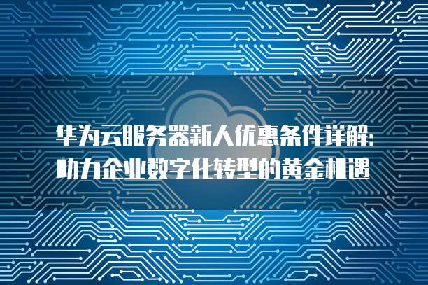 华为云服务器新人优惠条件详解:助力企业数字化转型的黄金机遇