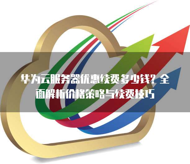 华为云服务器优惠续费多少钱？全面解析价格策略与续费技巧