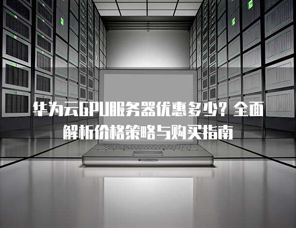 华为云GPU服务器优惠多少?全面解析价格策略与购买指南