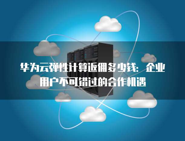 华为云弹性计算返佣多少钱:企业用户不可错过的合作机遇