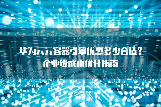 华为云云容器引擎优惠多少合适?企业级成本优化指南
