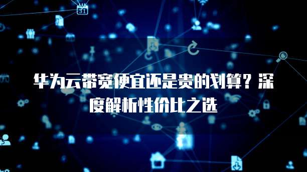 华为云带宽便宜还是贵的划算?深度解析性价比之选