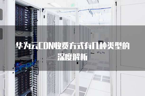 华为云CDN收费方式有几种类型的深度解析