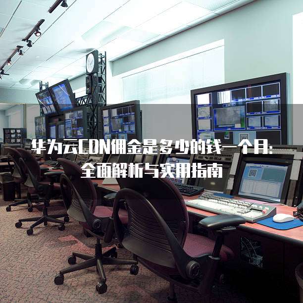华为云CDN佣金是多少的钱一个月:全面解析与实用指南