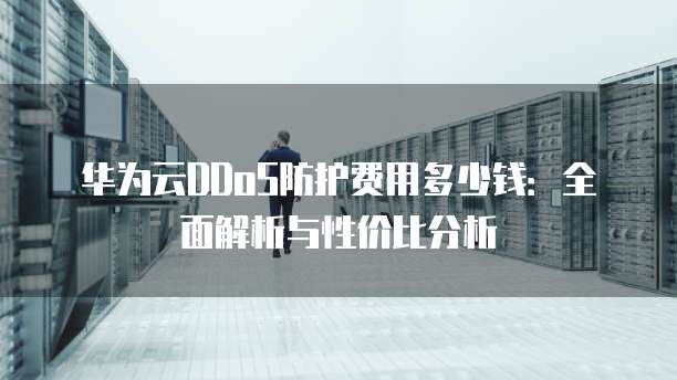 华为云DDoS防护费用多少钱:全面解析与性价比分析