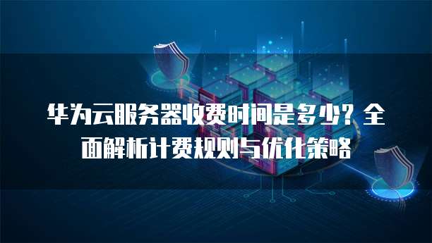 华为云服务器收费时间是多少?全面解析计费规则与优化策略