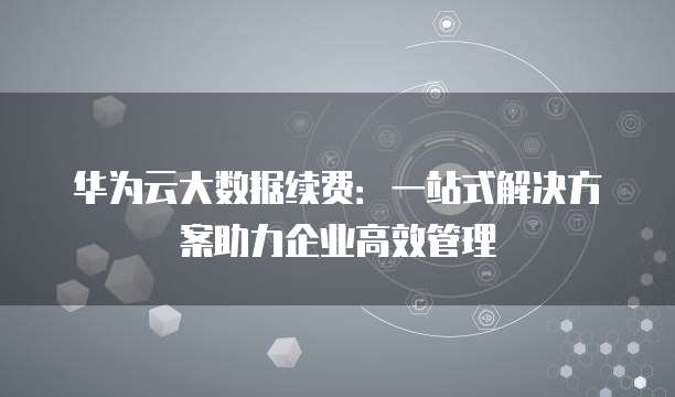 华为云大数据续费:一站式解决方案助力企业高效管理