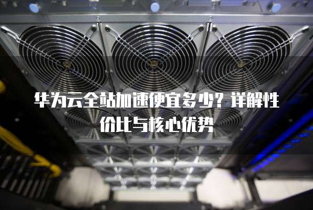 华为云全站加速便宜多少?详解性价比与核心优势