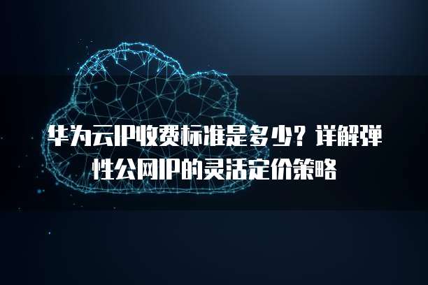 华为云IP收费标准是多少?详解弹性公网IP的灵活定价策略