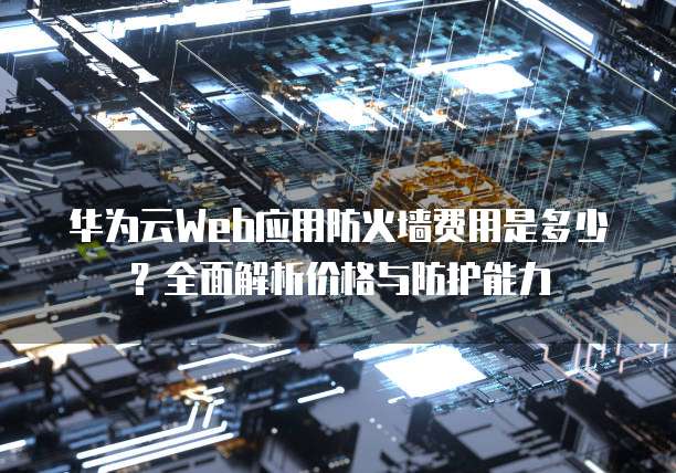 华为云Web应用防火墙费用是多少?全面解析价格与防护能力