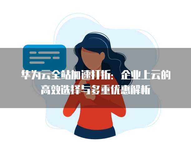 华为云全站加速打折:企业上云的高效选择与多重优惠解析