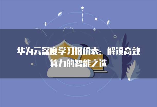 华为云深度学习报价表：解锁高效算力的智能之选