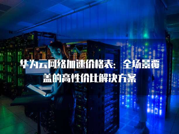 华为云网络加速价格表:全场景覆盖的高性价比解决方案