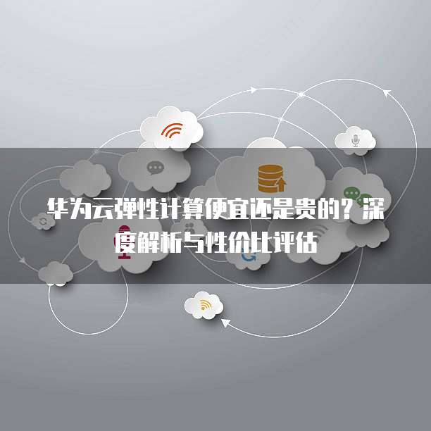 华为云弹性计算便宜还是贵的?深度解析与性价比评估