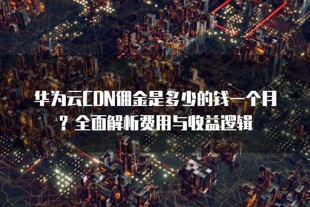 华为云CDN佣金是多少的钱一个月?全面解析费用与收益逻辑