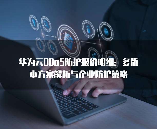 华为云DDoS防护报价明细:多版本方案解析与企业防护策略