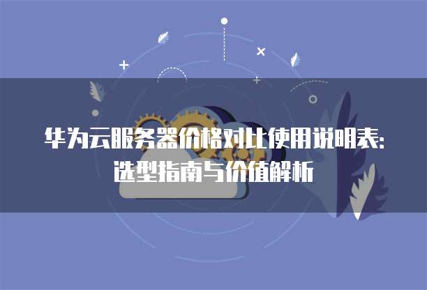 华为云服务器价格对比使用说明表:选型指南与价值解析