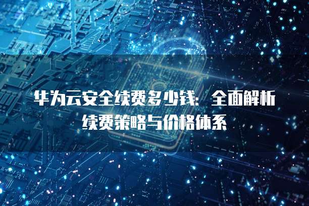 华为云安全续费多少钱:全面解析续费策略与价格体系