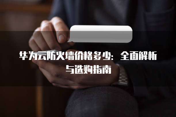 华为云防火墙价格多少:全面解析与选购指南