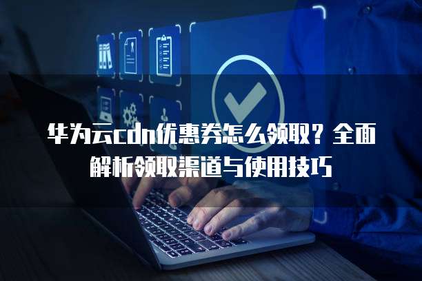 华为云cdn优惠券怎么领取?全面解析领取渠道与使用技巧