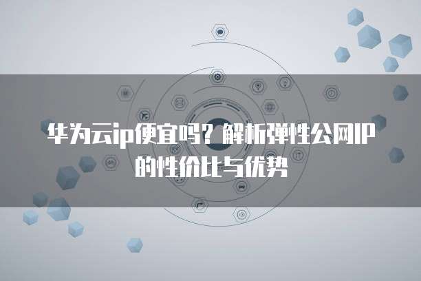 华为云ip便宜吗?解析弹性公网IP的性价比与优势