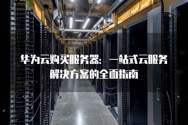 华为云购买服务器:一站式云服务解决方案的全面指南