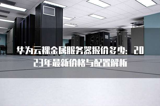 华为云裸金属服务器报价多少:2023年最新价格与配置解析
