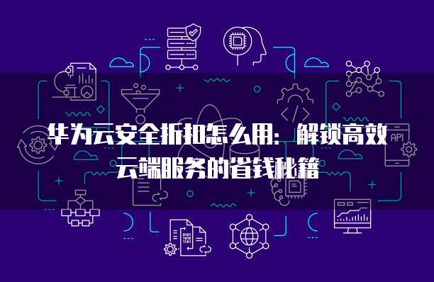 华为云安全折扣怎么用:解锁高效云端服务的省钱秘籍