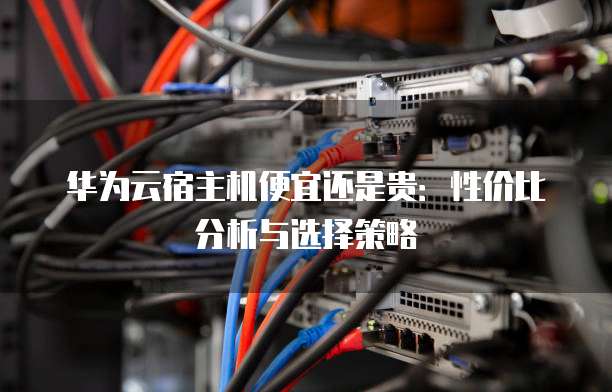 华为云宿主机便宜还是贵：性价比分析与选择策略