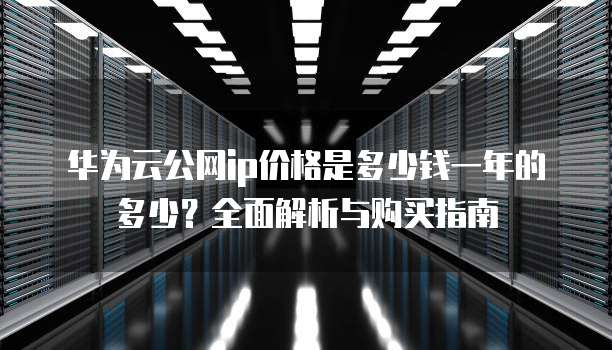 华为云公网ip价格是多少钱一年的多少?全面解析与购买指南