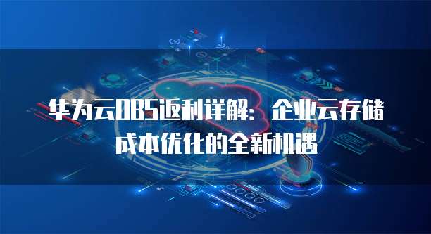 华为云OBS返利详解:企业云存储成本优化的全新机遇