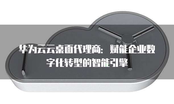 华为云云桌面代理商:赋能企业数字化转型的智能引擎