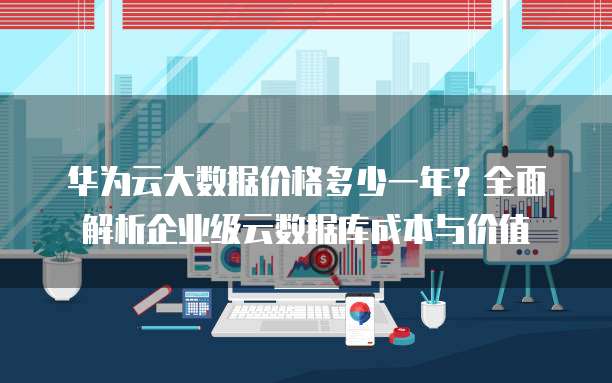 华为云大数据价格多少一年?全面解析企业级云数据库成本与价值