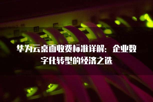 华为云桌面收费标准详解:企业数字化转型的经济之选