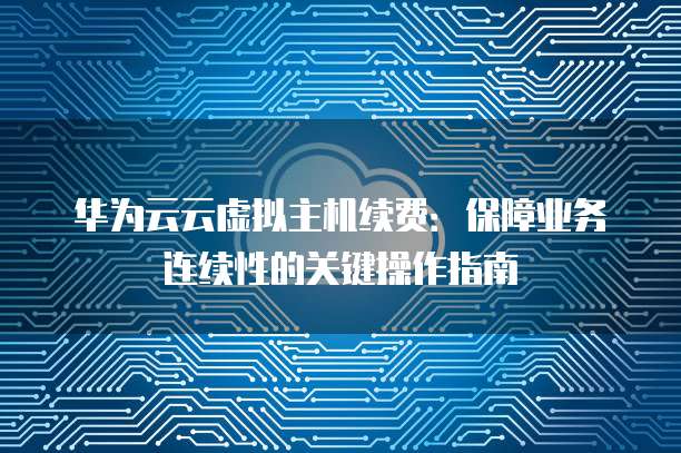 华为云云虚拟主机续费：保障业务连续性的关键操作指南