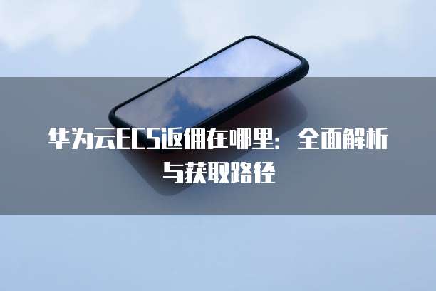 华为云ECS返佣在哪里:全面解析与获取路径