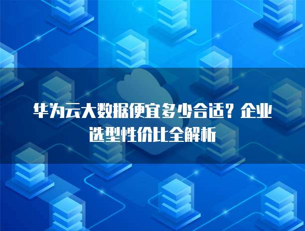 华为云大数据便宜多少合适?企业选型性价比全解析