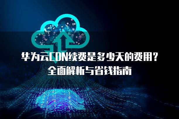 华为云CDN续费是多少天的费用？全面解析与省钱指南