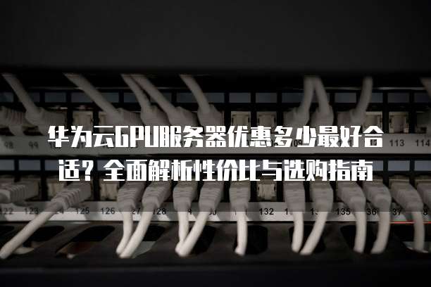 华为云GPU服务器优惠多少最好合适?全面解析性价比与选购指南