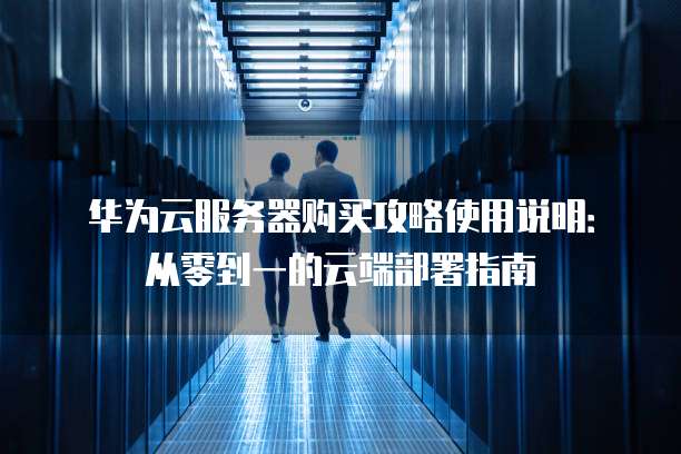 华为云服务器购买攻略使用说明:从零到一的云端部署指南