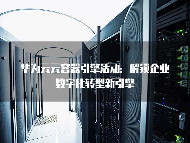 华为云云容器引擎活动:解锁企业数字化转型新引擎