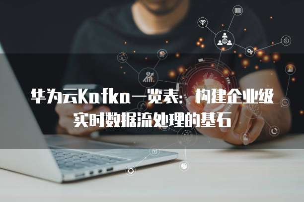 华为云Kafka一览表:构建企业级实时数据流处理的基石