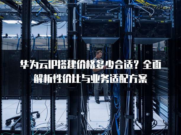 华为云IP搭建价格多少合适?全面解析性价比与业务适配方案