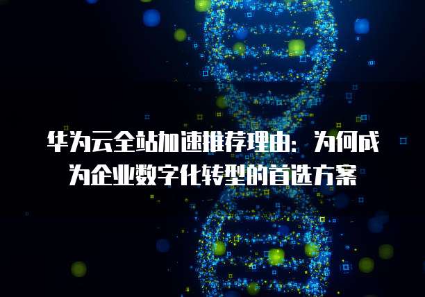 华为云全站加速推荐理由:为何成为企业数字化转型的首选方案