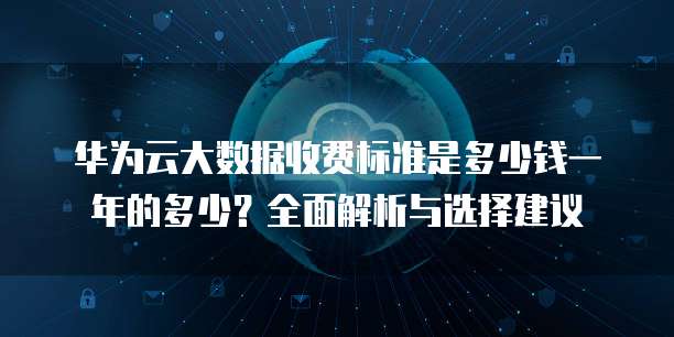 华为云大数据收费标准是多少钱一年的多少?全面解析与选择建议