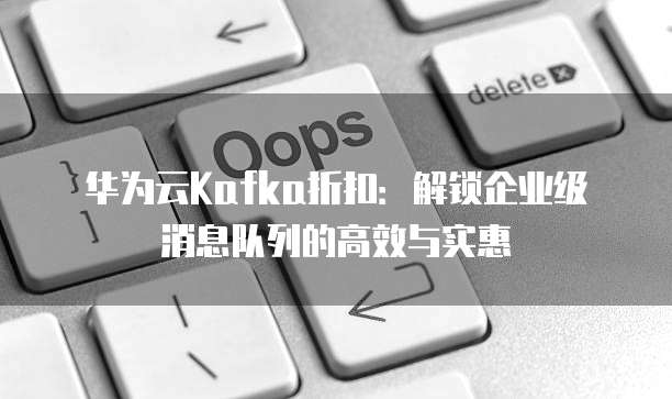华为云Kafka折扣:解锁企业级消息队列的高效与实惠