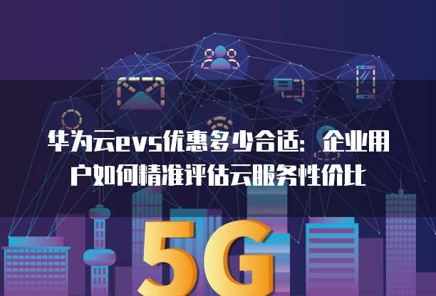 华为云evs优惠多少合适:企业用户如何精准评估云服务性价比