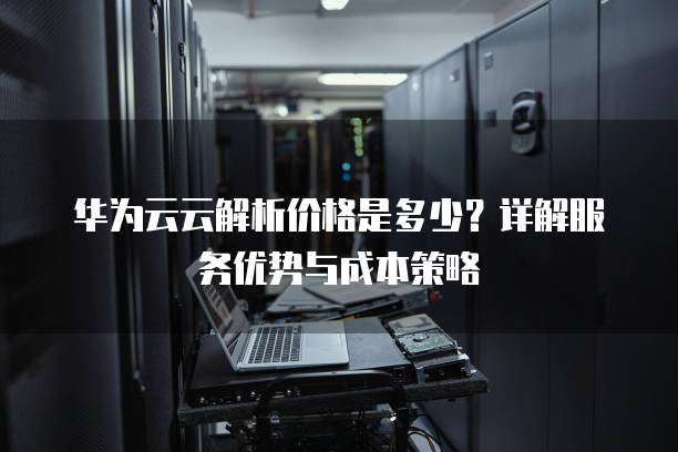 华为云云解析价格是多少?详解服务优势与成本策略