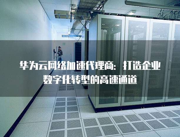 华为云网络加速代理商:打造企业数字化转型的高速通道